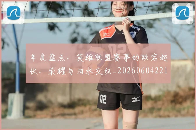 年度盘点,英雄联盟赛事的跌宕起伏,荣耀与泪水交织_20260604221748