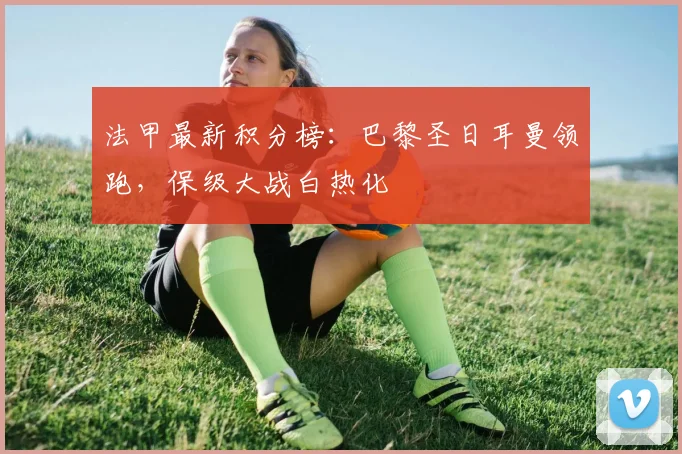 法甲最新积分榜：巴黎圣日耳曼领跑，保级大战白热化