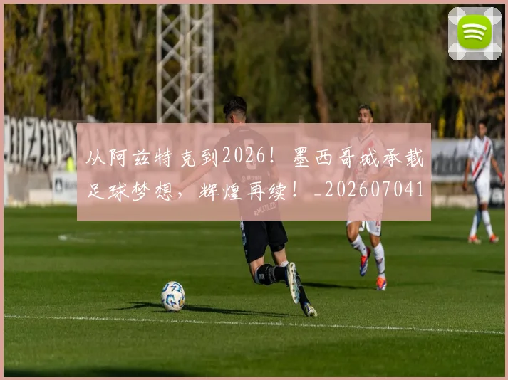 从阿兹特克到2026!墨西哥城承载足球梦想,辉煌再续!_20260704164821