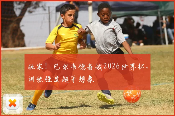 独家！巴尔韦德备战2026世界杯，训练强度超乎想象