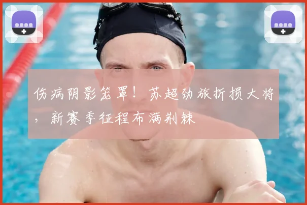 伤病阴影笼罩！苏超劲旅折损大将，新赛季征程布满荆棘