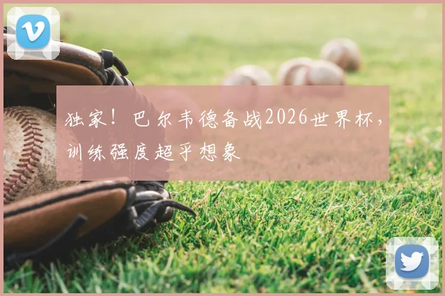 独家！巴尔韦德备战2026世界杯，训练强度超乎想象