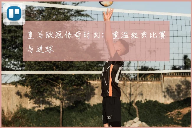皇马欧冠传奇时刻：重温经典比赛与进球