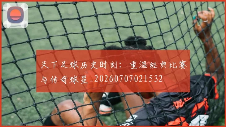 天下足球历史时刻：重温经典比赛与传奇球星_20260707021532