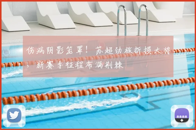 伤病阴影笼罩！苏超劲旅折损大将，新赛季征程布满荆棘