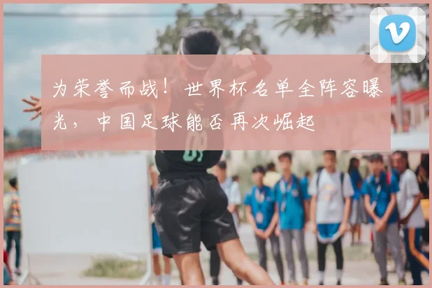 为荣誉而战！世界杯名单全阵容曝光，中国足球能否再次崛起
