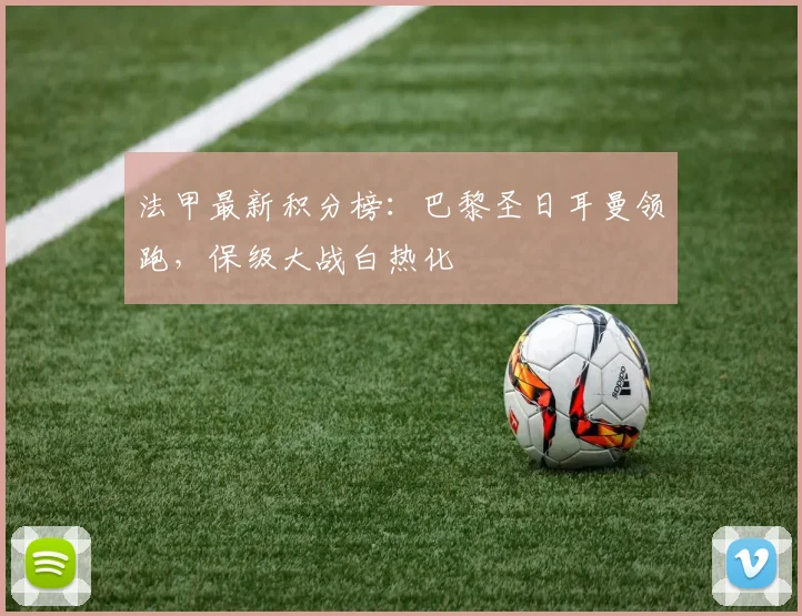 法甲最新积分榜：巴黎圣日耳曼领跑，保级大战白热化