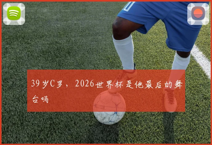 39岁C罗，2026世界杯是他最后的舞台吗