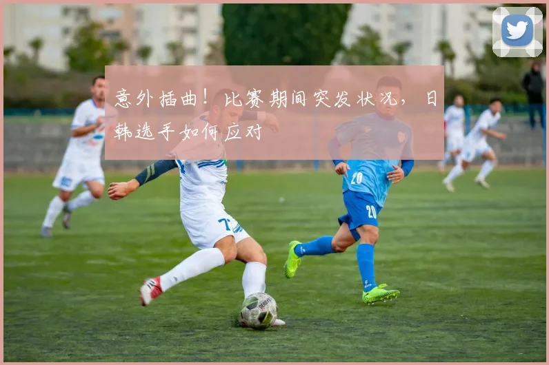 意外插曲！比赛期间突发状况，日韩选手如何应对